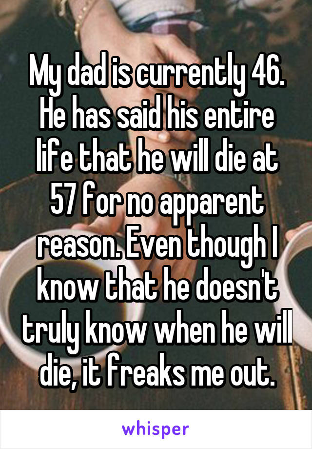 My dad is currently 46. He has said his entire life that he will die at 57 for no apparent reason. Even though I know that he doesn't truly know when he will die, it freaks me out.