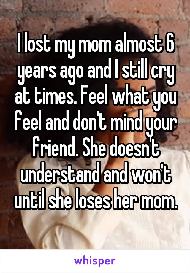 I lost my mom almost 6 years ago and I still cry at times. Feel what you feel and don't mind your friend. She doesn't understand and won't until she loses her mom. 