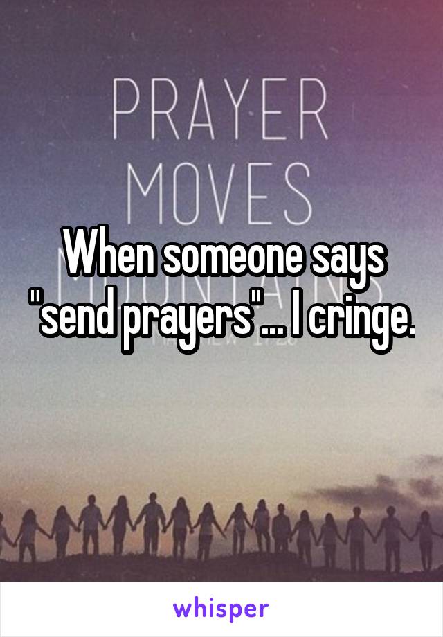 When someone says "send prayers"... I cringe. 