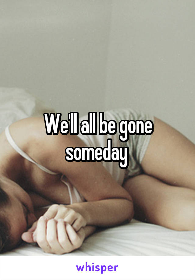 We'll all be gone someday 