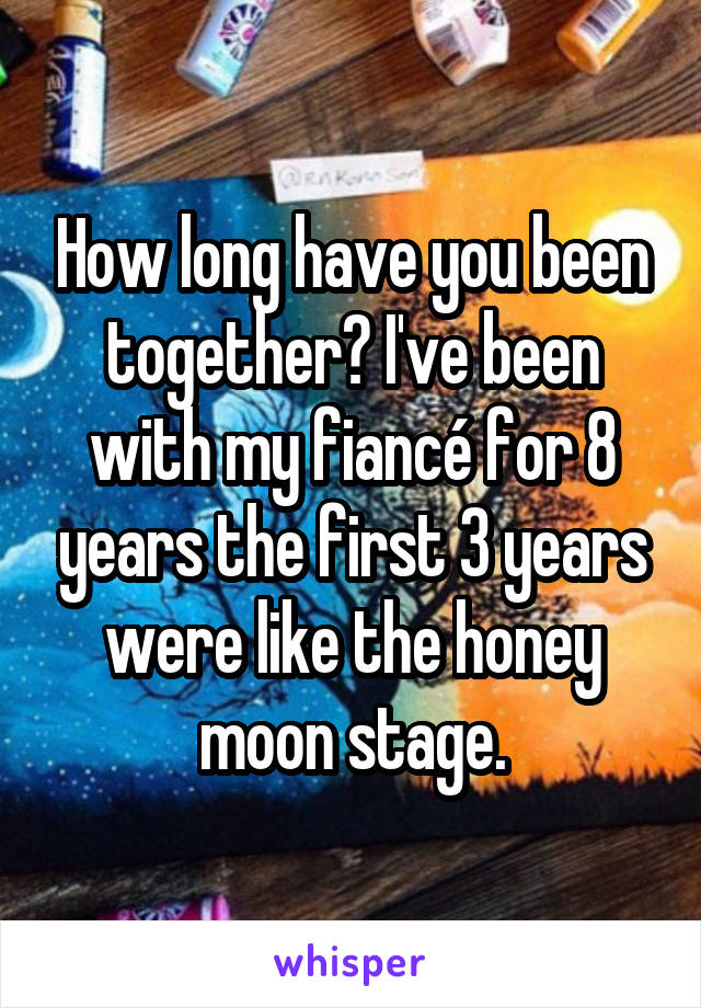 How long have you been together? I've been with my fiancé for 8 years the first 3 years were like the honey moon stage.