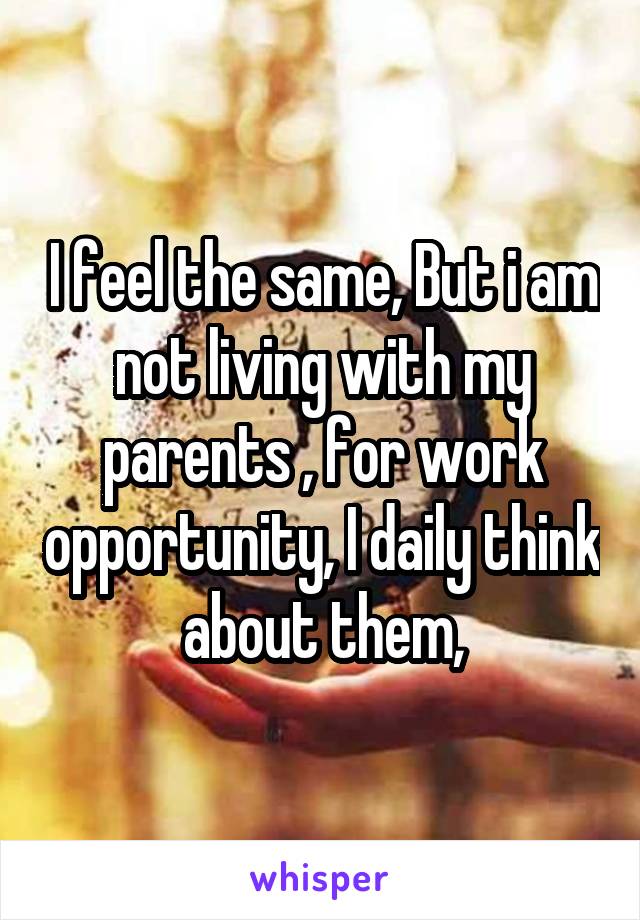 I feel the same, But i am not living with my parents , for work opportunity, I daily think about them,