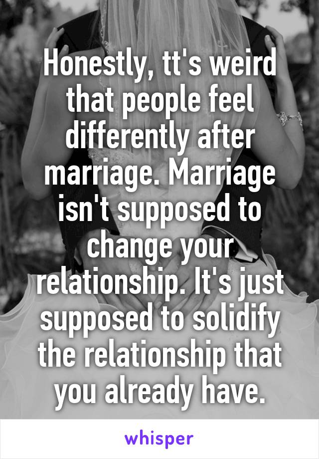 Honestly, tt's weird that people feel differently after marriage. Marriage isn't supposed to change your relationship. It's just supposed to solidify the relationship that you already have.