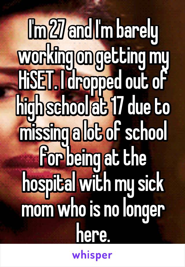 I'm 27 and I'm barely working on getting my HiSET. I dropped out of high school at 17 due to missing a lot of school for being at the hospital with my sick mom who is no longer here.
