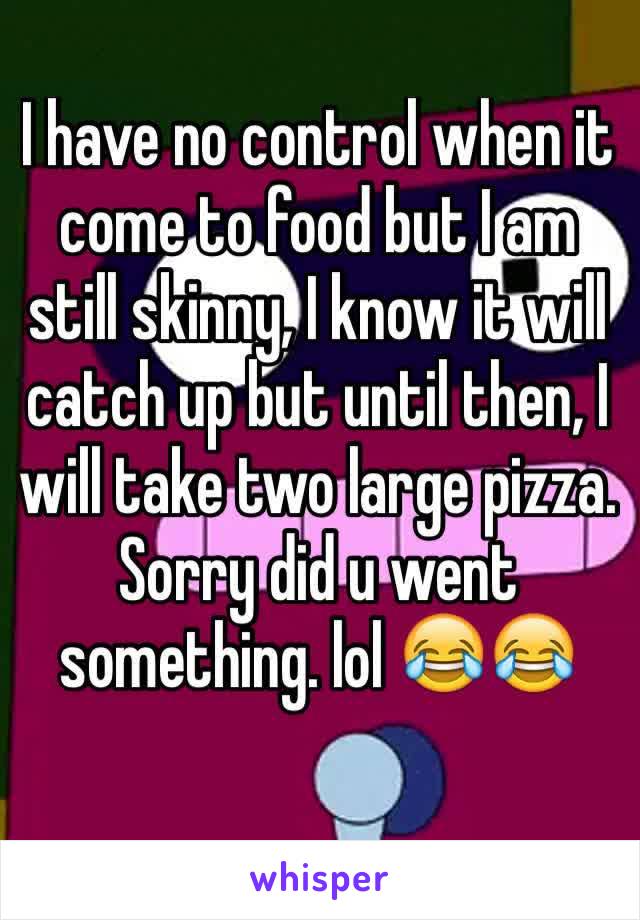I have no control when it come to food but I am still skinny, I know it will catch up but until then, I will take two large pizza. Sorry did u went something. lol 😂😂