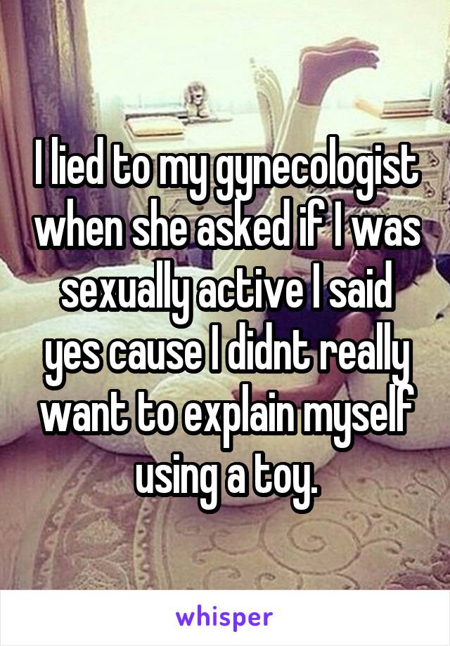 I lied to my gynecologist when she asked if I was sexually active I said yes cause I didnt really want to explain myself using a toy.