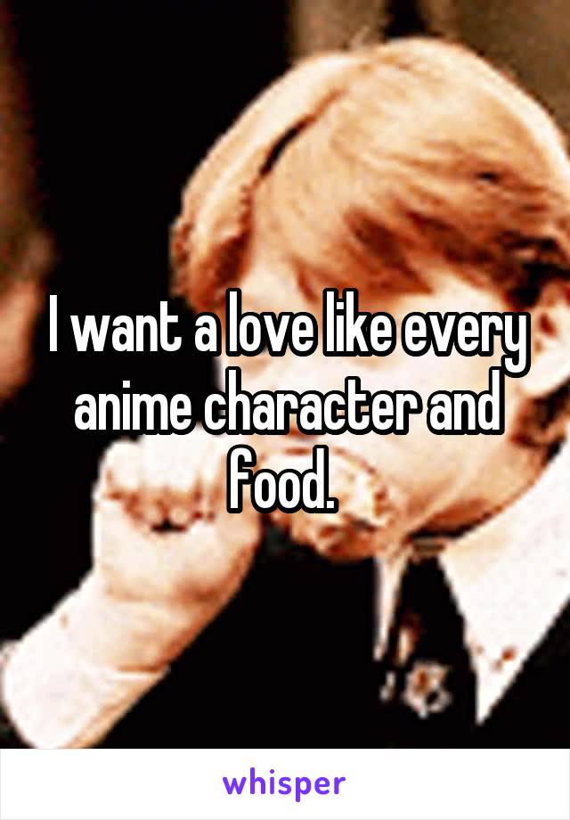 I want a love like every anime character and food. 