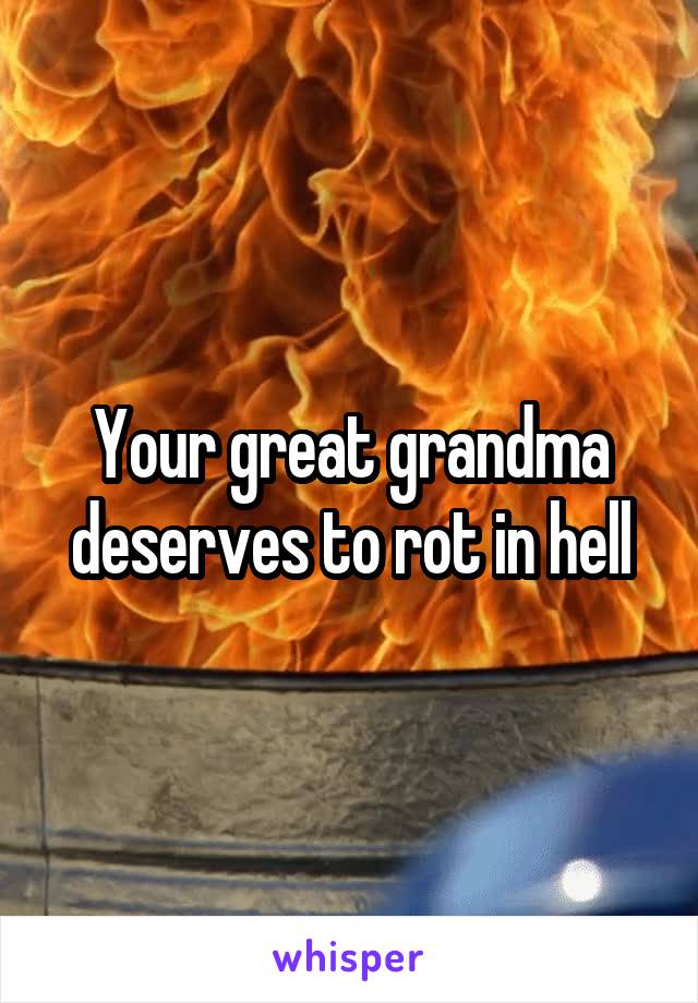 Your great grandma deserves to rot in hell