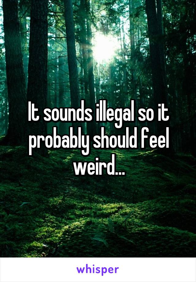 It sounds illegal so it probably should feel weird...