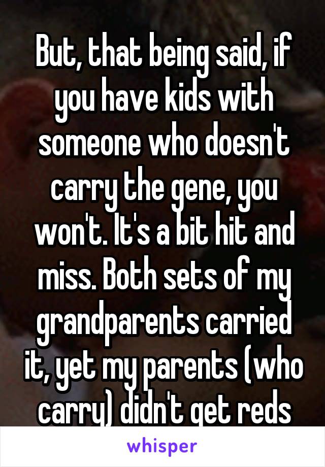 But, that being said, if you have kids with someone who doesn't carry the gene, you won't. It's a bit hit and miss. Both sets of my grandparents carried it, yet my parents (who carry) didn't get reds