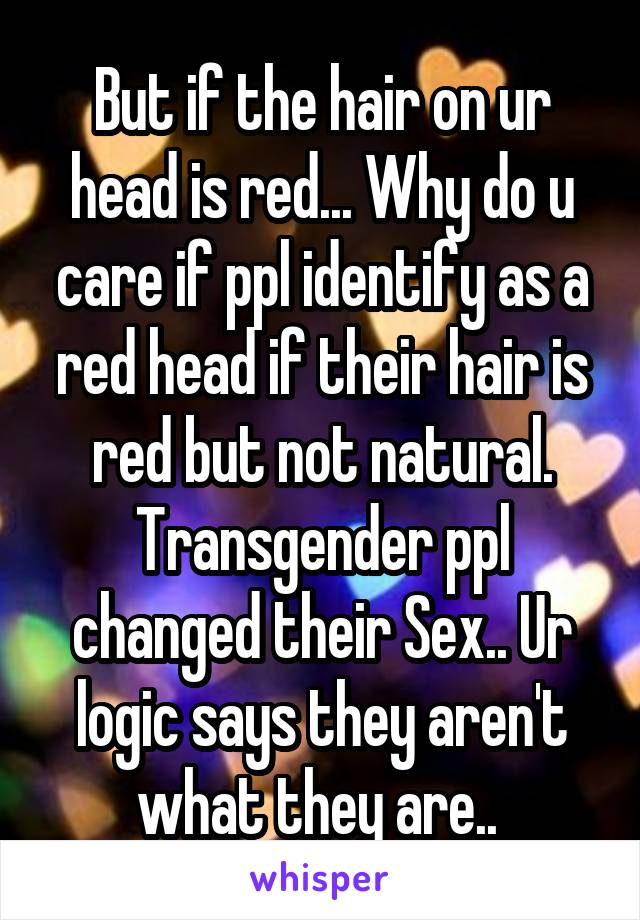 But if the hair on ur head is red... Why do u care if ppl identify as a red head if their hair is red but not natural.
Transgender ppl changed their Sex.. Ur logic says they aren't what they are.. 