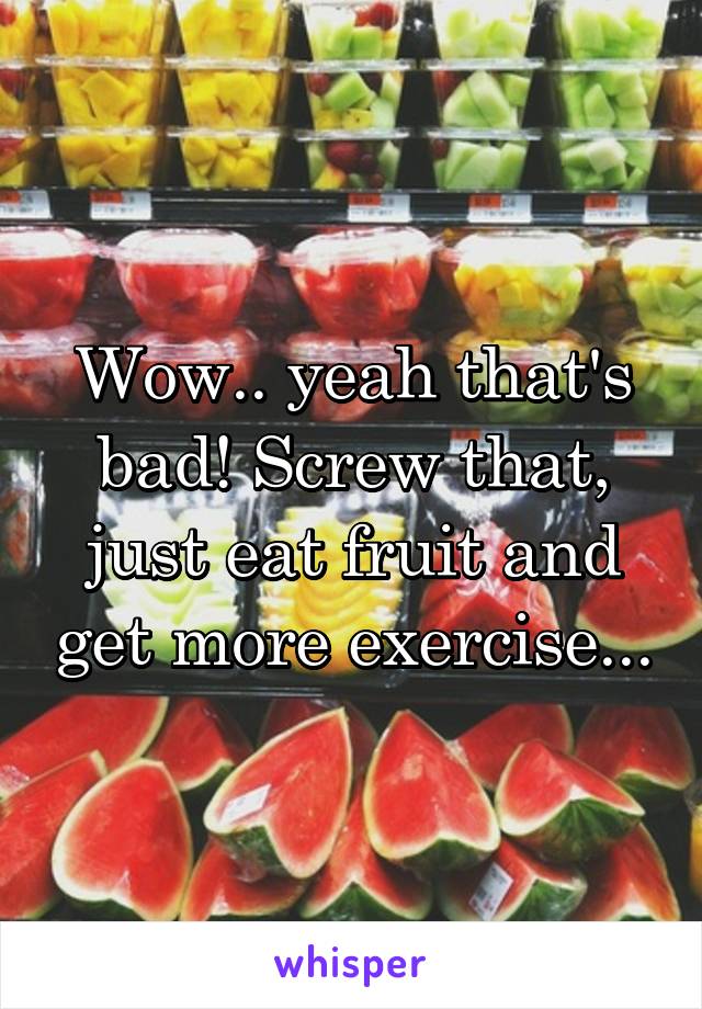 Wow.. yeah that's bad! Screw that, just eat fruit and get more exercise...