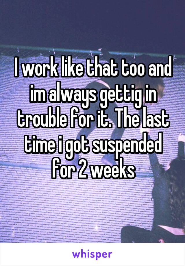 I work like that too and im always gettig in trouble for it. The last time i got suspended for 2 weeks
