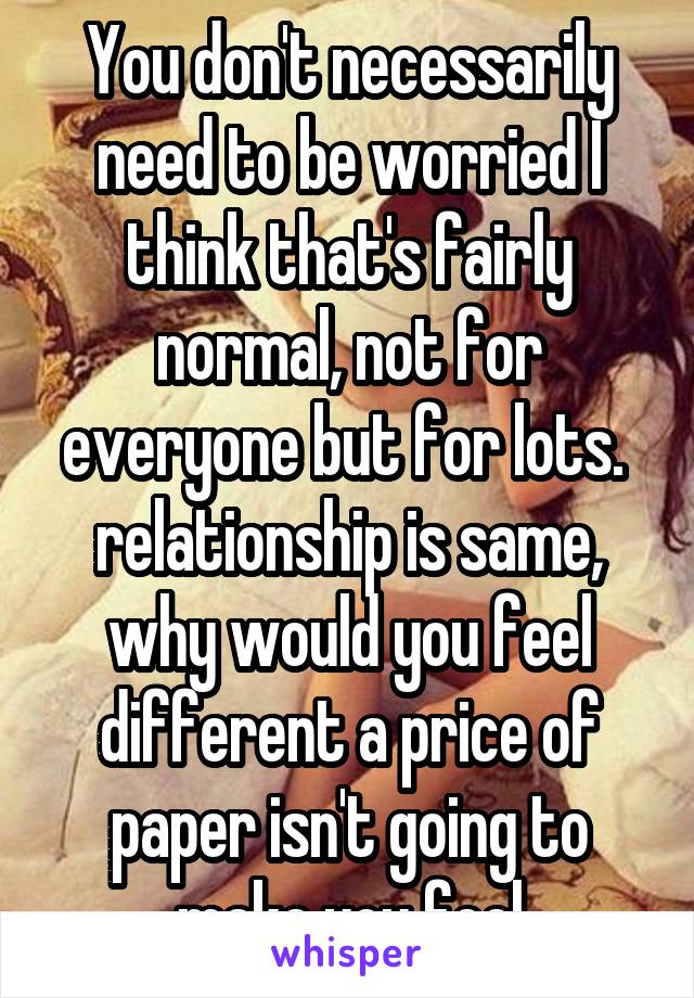 You don't necessarily need to be worried I think that's fairly normal, not for everyone but for lots.  relationship is same, why would you feel different a price of paper isn't going to make you feel