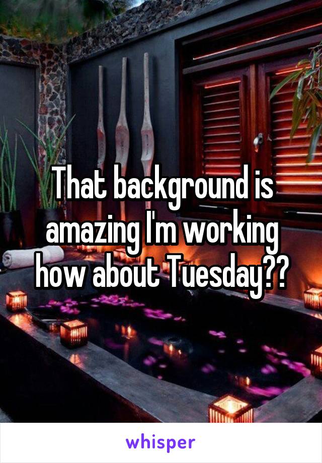 That background is amazing I'm working how about Tuesday??