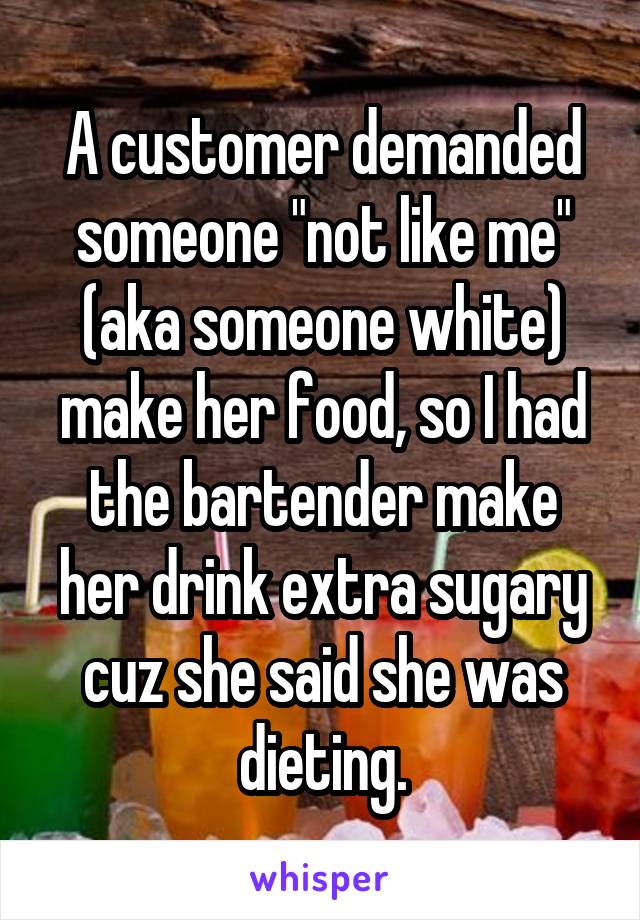 A customer demanded someone "not like me" (aka someone white) make her food, so I had the bartender make her drink extra sugary cuz she said she was dieting.