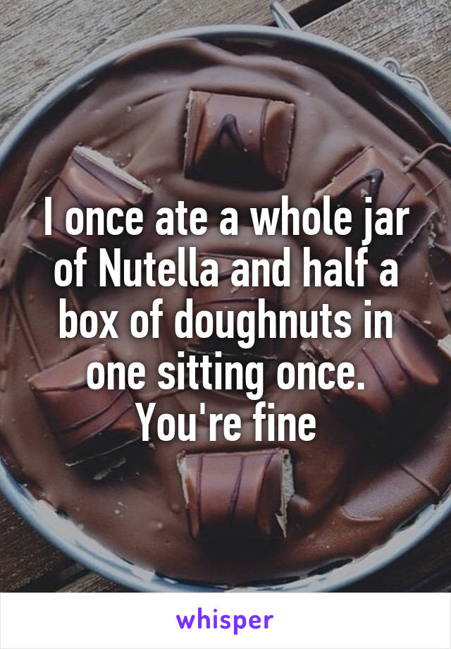 I once ate a whole jar of Nutella and half a box of doughnuts in one sitting once. You're fine