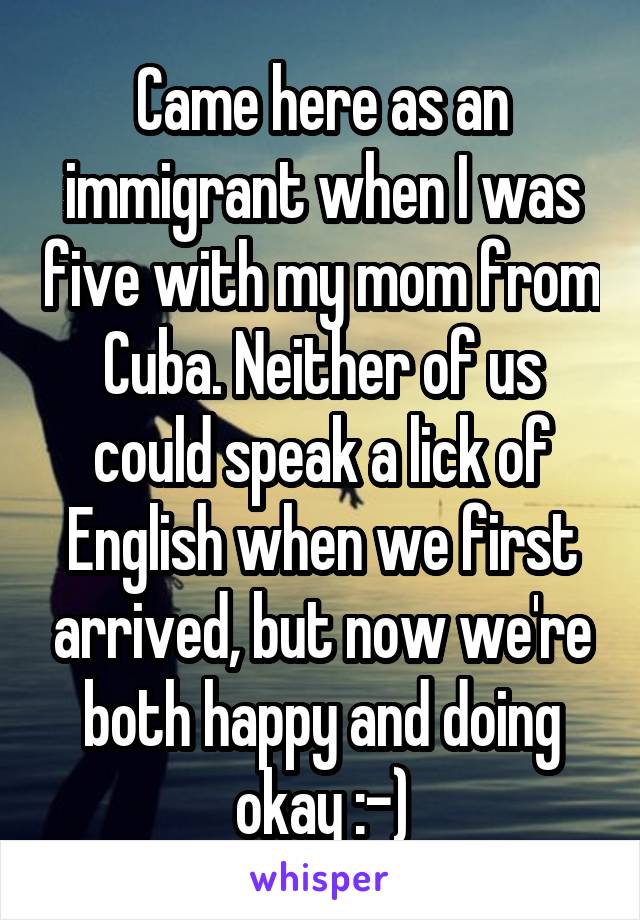 Came here as an immigrant when I was five with my mom from Cuba. Neither of us could speak a lick of English when we first arrived, but now we're both happy and doing okay :-)