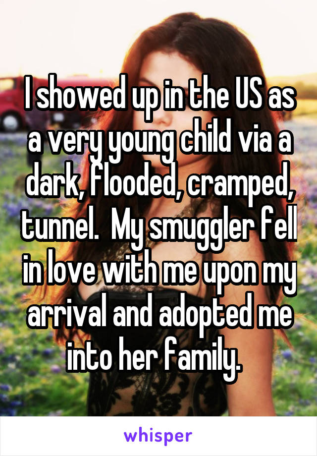 I showed up in the US as a very young child via a dark, flooded, cramped, tunnel.  My smuggler fell in love with me upon my arrival and adopted me into her family.  