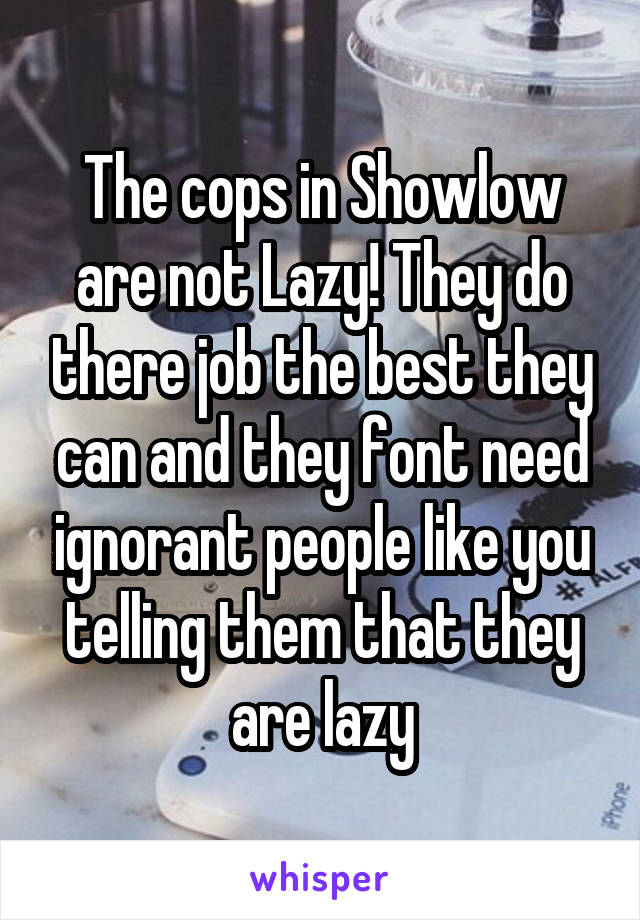 The cops in Showlow are not Lazy! They do there job the best they can and they font need ignorant people like you telling them that they are lazy