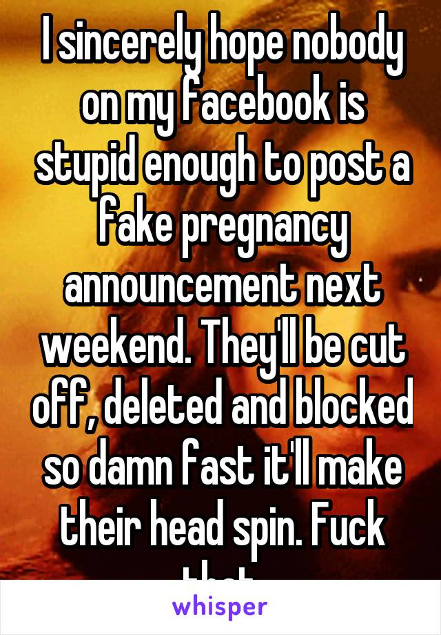 I sincerely hope nobody on my facebook is stupid enough to post a fake pregnancy announcement next weekend. They'll be cut off, deleted and blocked so damn fast it'll make their head spin. Fuck that.