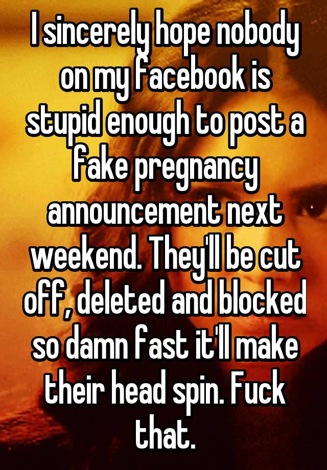 I sincerely hope nobody on my facebook is stupid enough to post a fake pregnancy announcement next weekend. They'll be cut off, deleted and blocked so damn fast it'll make their head spin. Fuck that.