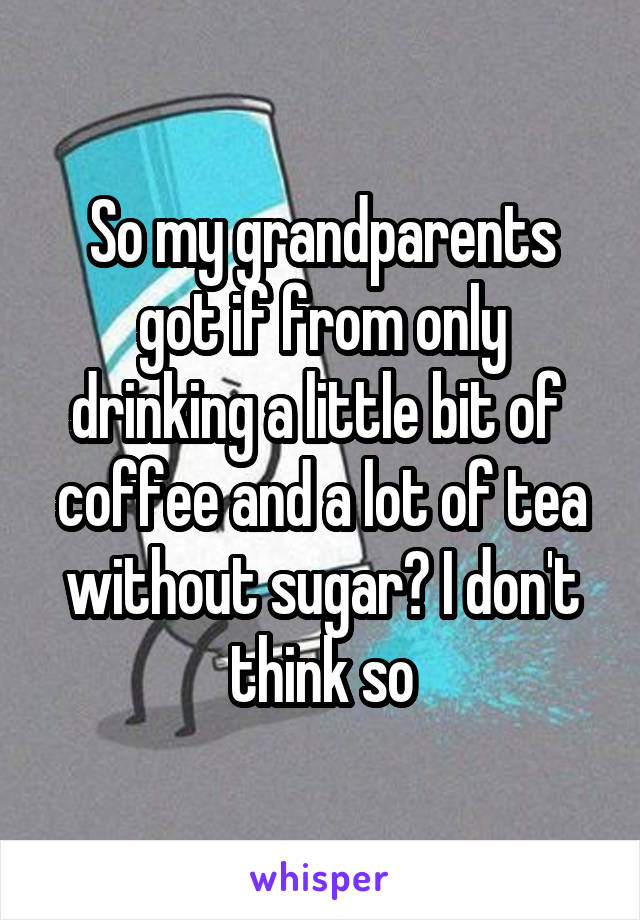 So my grandparents got if from only drinking a little bit of  coffee and a lot of tea without sugar? I don't think so