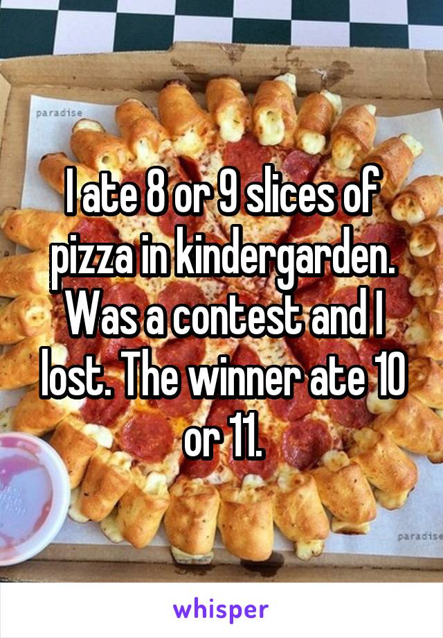 I ate 8 or 9 slices of pizza in kindergarden. Was a contest and I lost. The winner ate 10 or 11.