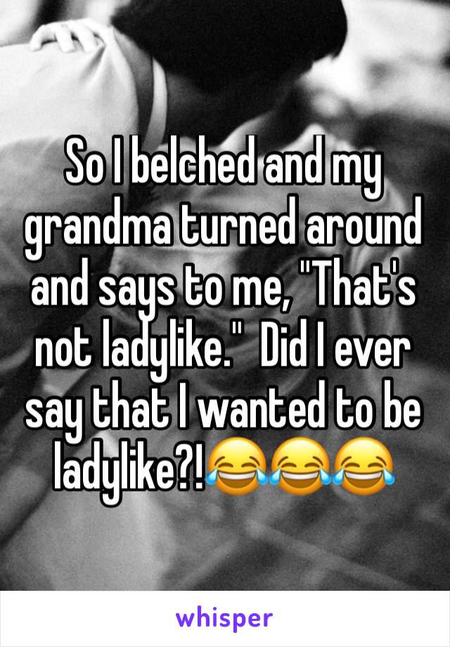 So I belched and my grandma turned around and says to me, "That's not ladylike."  Did I ever say that I wanted to be ladylike?!😂😂😂