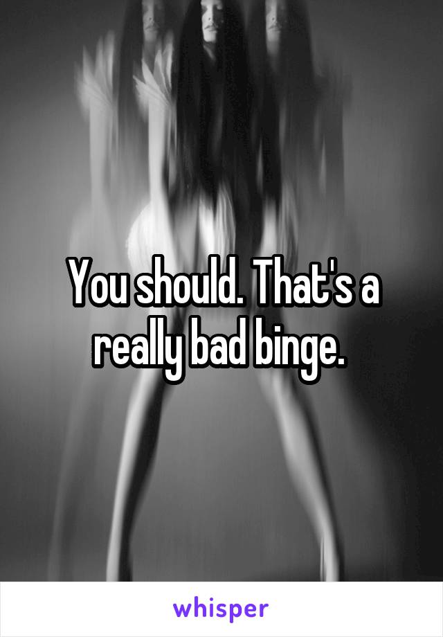 You should. That's a really bad binge. 