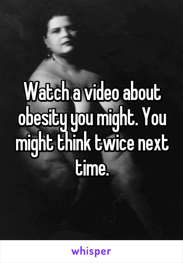 Watch a video about obesity you might. You might think twice next time.