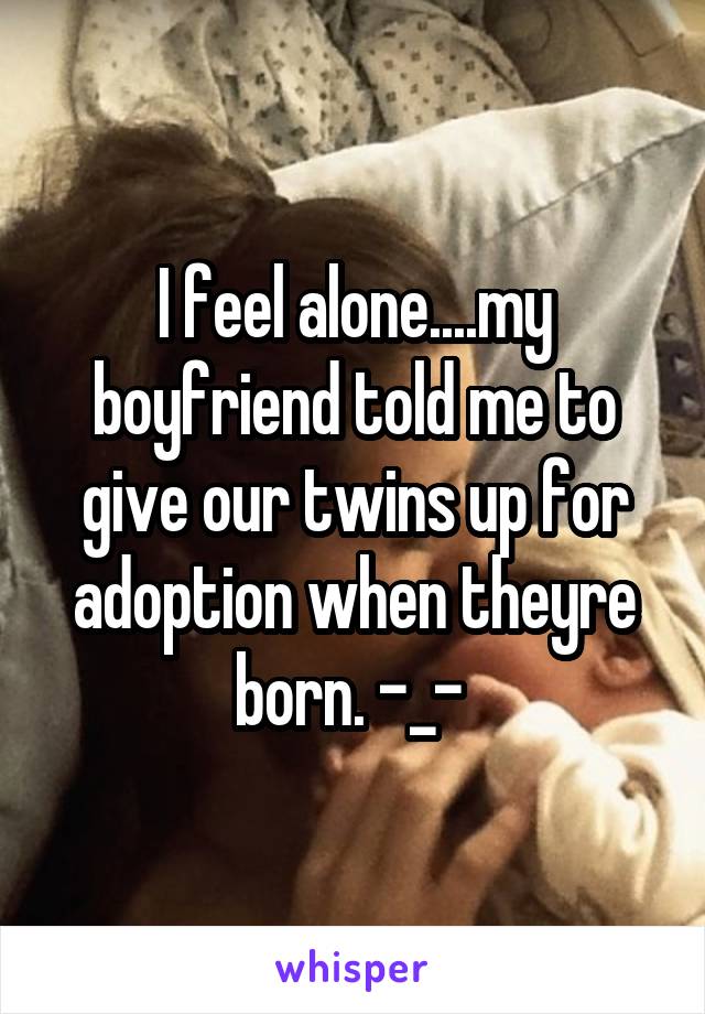 I feel alone....my boyfriend told me to give our twins up for adoption when theyre born. -_- 