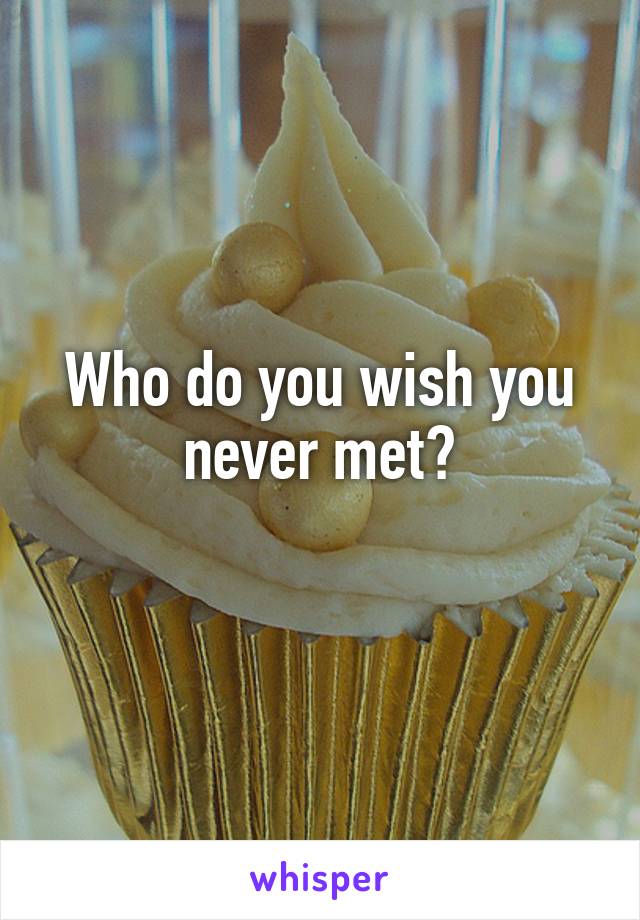 Who do you wish you never met?
