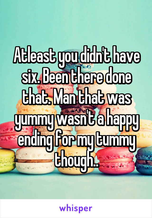 Atleast you didn't have six. Been there done that. Man that was yummy wasn't a happy ending for my tummy though..