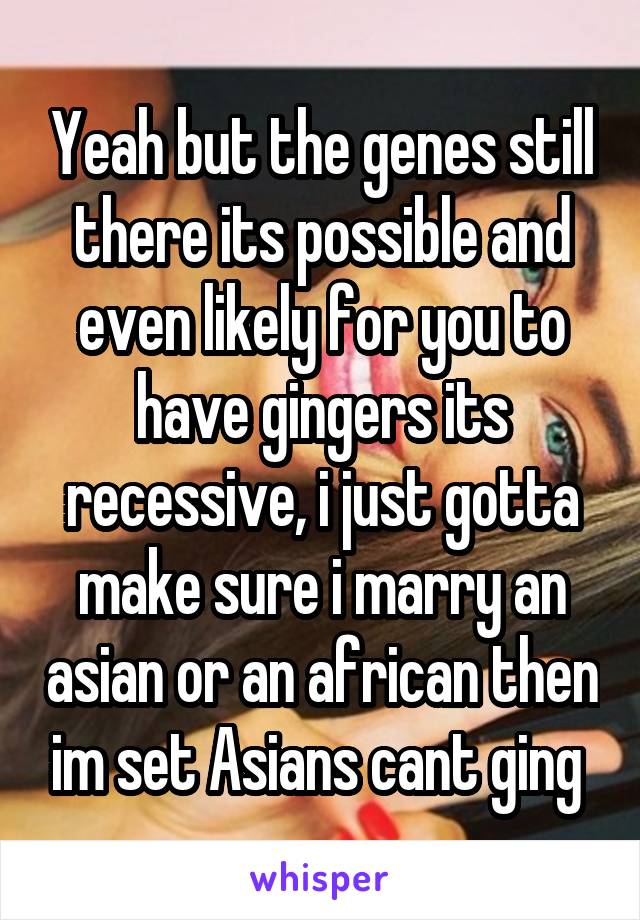 Yeah but the genes still there its possible and even likely for you to have gingers its recessive, i just gotta make sure i marry an asian or an african then im set Asians cant ging 