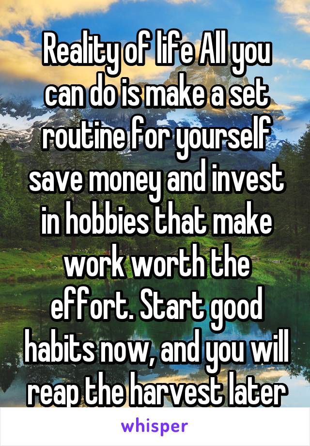 Reality of life All you can do is make a set routine for yourself save money and invest in hobbies that make work worth the effort. Start good habits now, and you will reap the harvest later