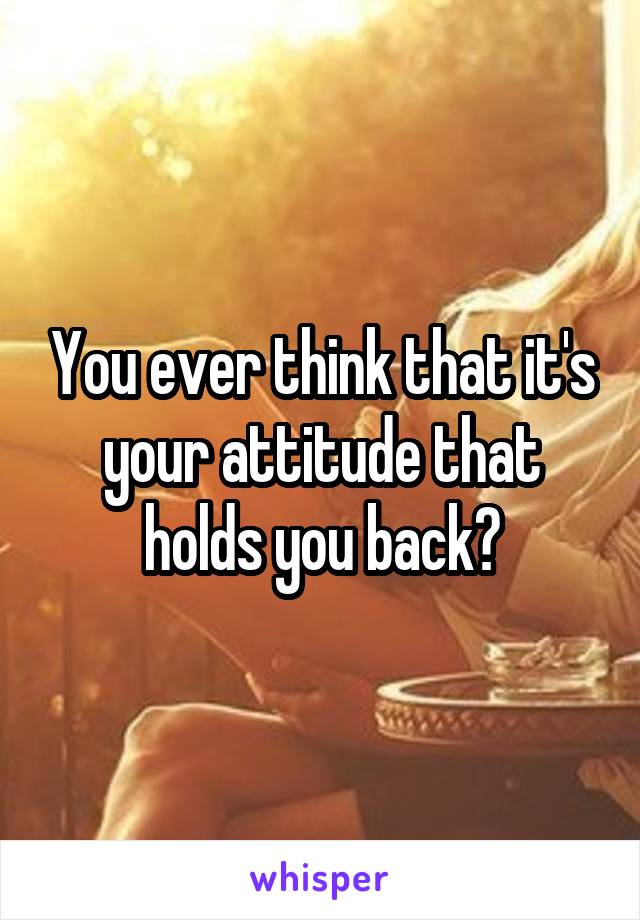 You ever think that it's your attitude that holds you back?