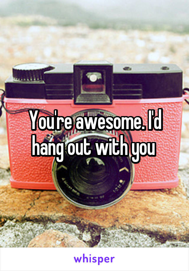 You're awesome. I'd hang out with you 