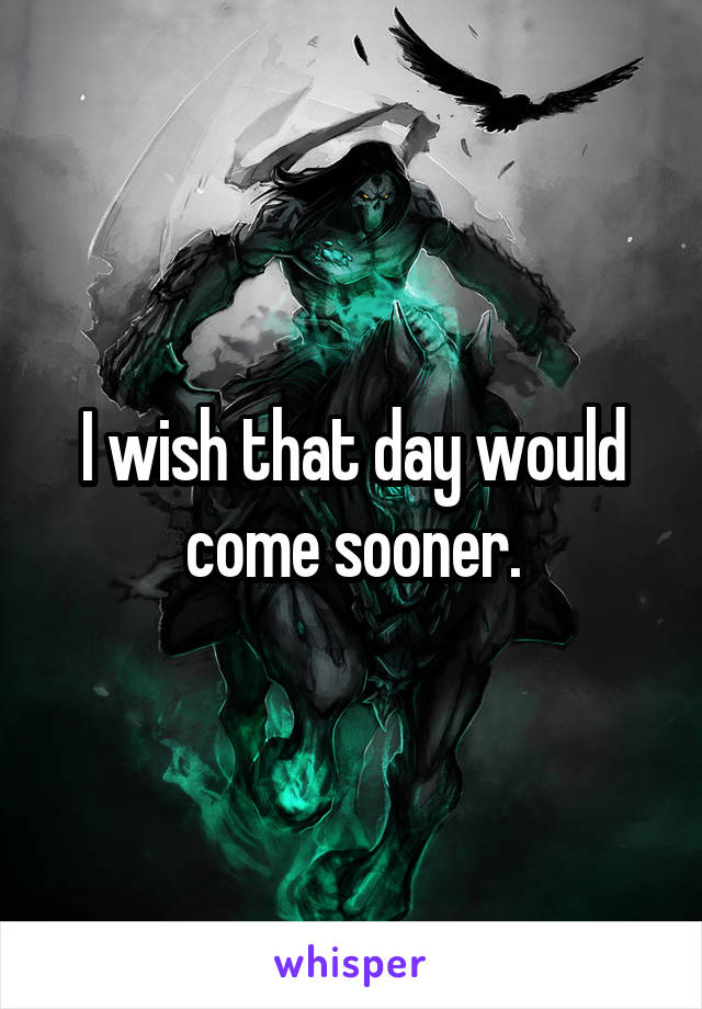 I wish that day would come sooner.