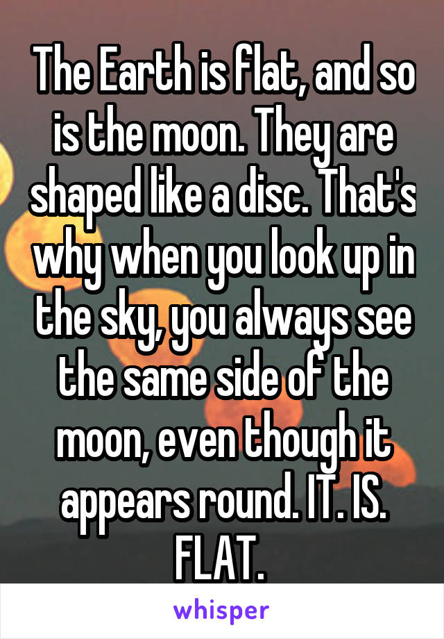 The Earth is flat, and so is the moon. They are shaped like a disc. That's why when you look up in the sky, you always see the same side of the moon, even though it appears round. IT. IS. FLAT. 