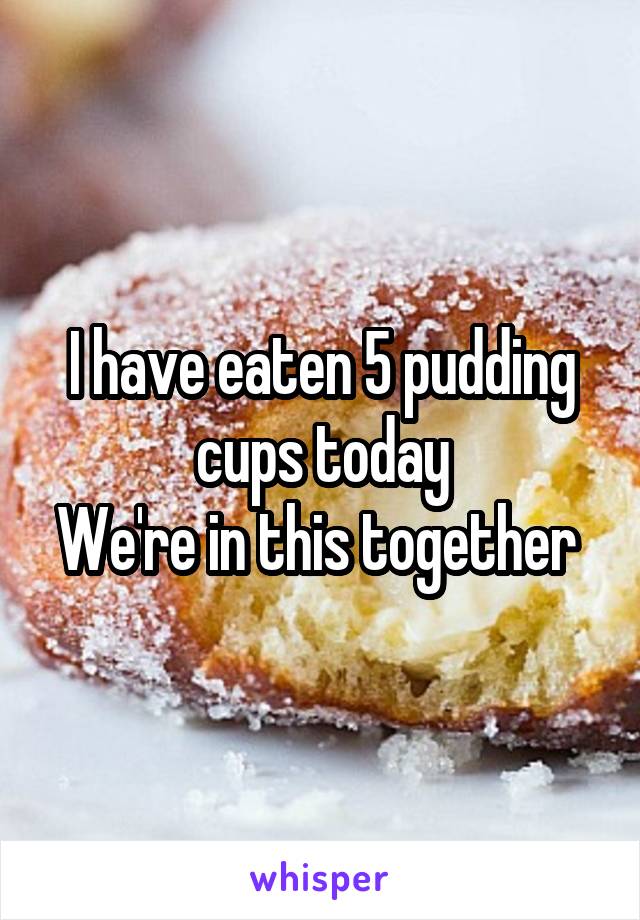 I have eaten 5 pudding cups today
We're in this together 