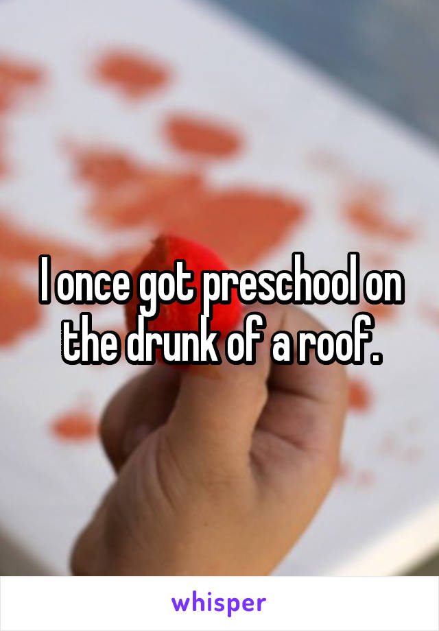 I once got preschool on the drunk of a roof.