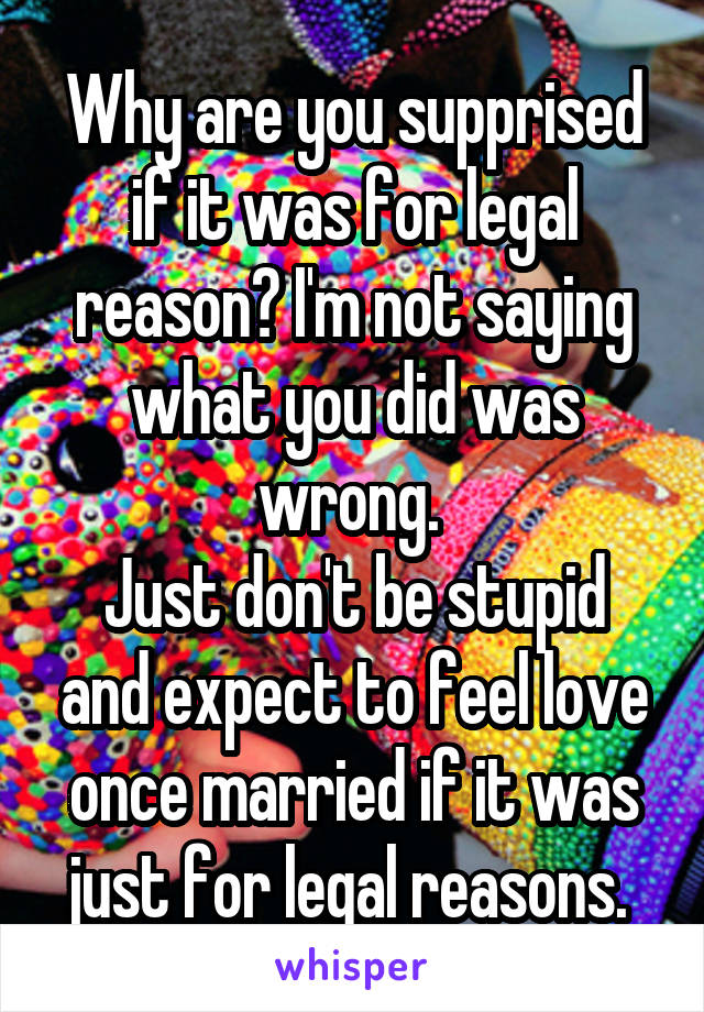 Why are you supprised if it was for legal reason? I'm not saying what you did was wrong. 
Just don't be stupid and expect to feel love once married if it was just for legal reasons. 