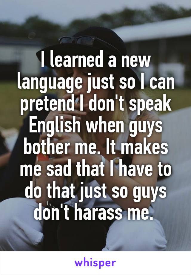 I learned a new language just so I can pretend I don't speak English when guys bother me. It makes me sad that I have to do that just so guys don't harass me. 