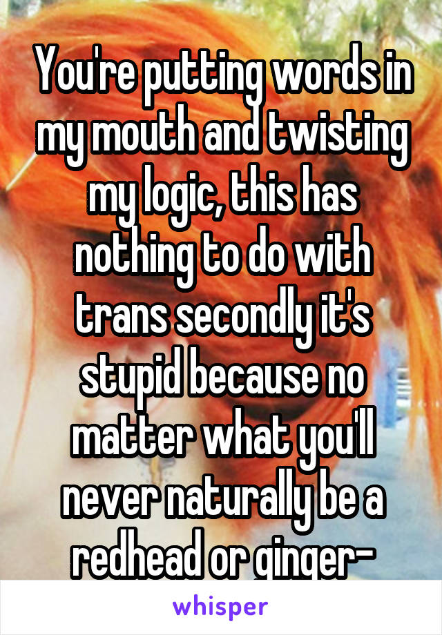 You're putting words in my mouth and twisting my logic, this has nothing to do with trans secondly it's stupid because no matter what you'll never naturally be a redhead or ginger-