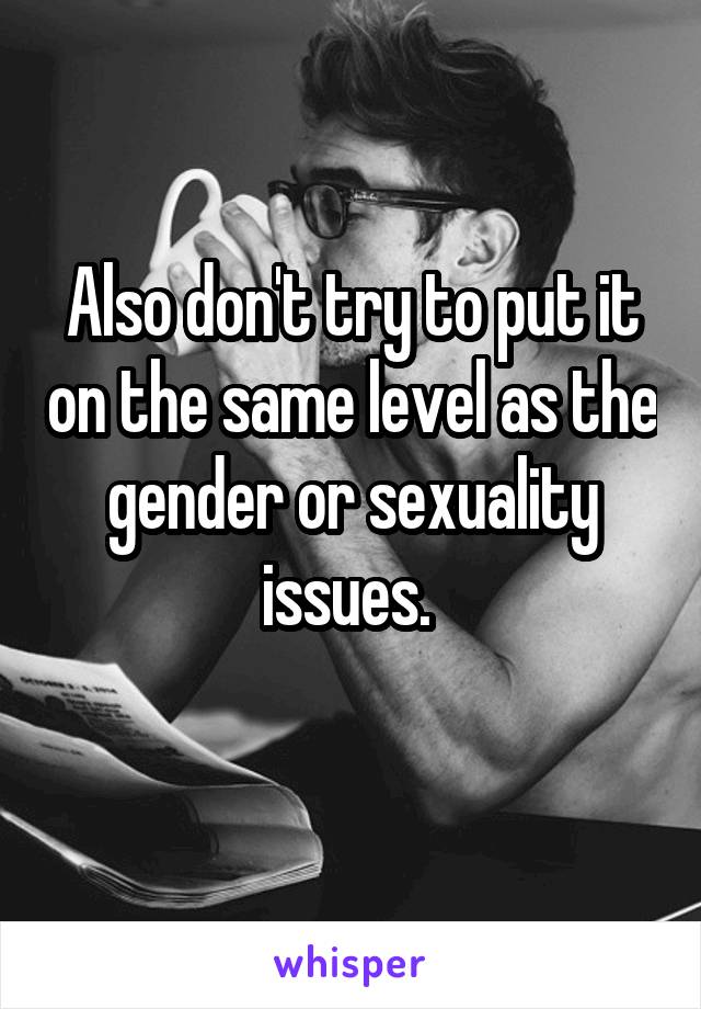 Also don't try to put it on the same level as the gender or sexuality issues. 
