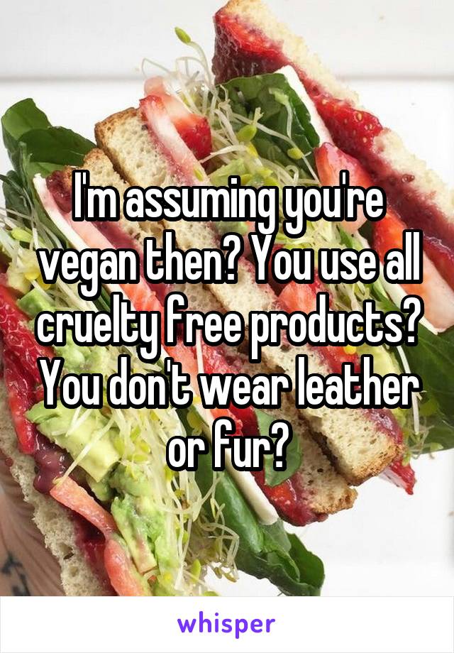 I'm assuming you're vegan then? You use all cruelty free products? You don't wear leather or fur?
