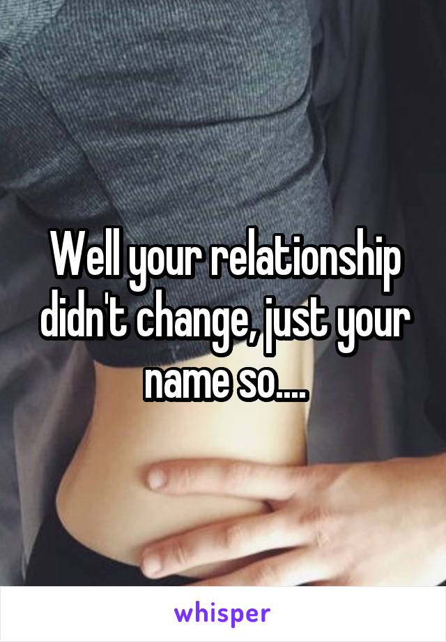 Well your relationship didn't change, just your name so....