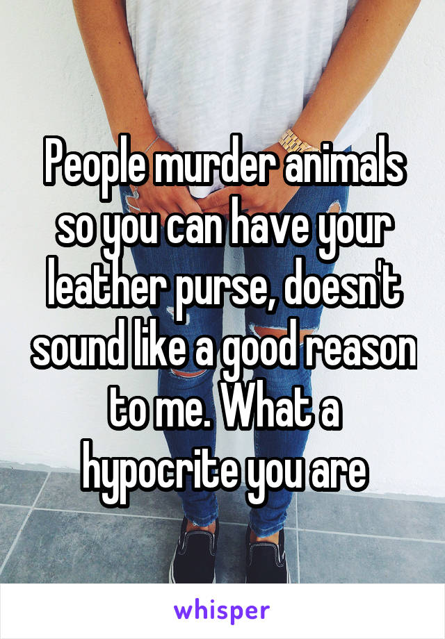 People murder animals so you can have your leather purse, doesn't sound like a good reason to me. What a hypocrite you are