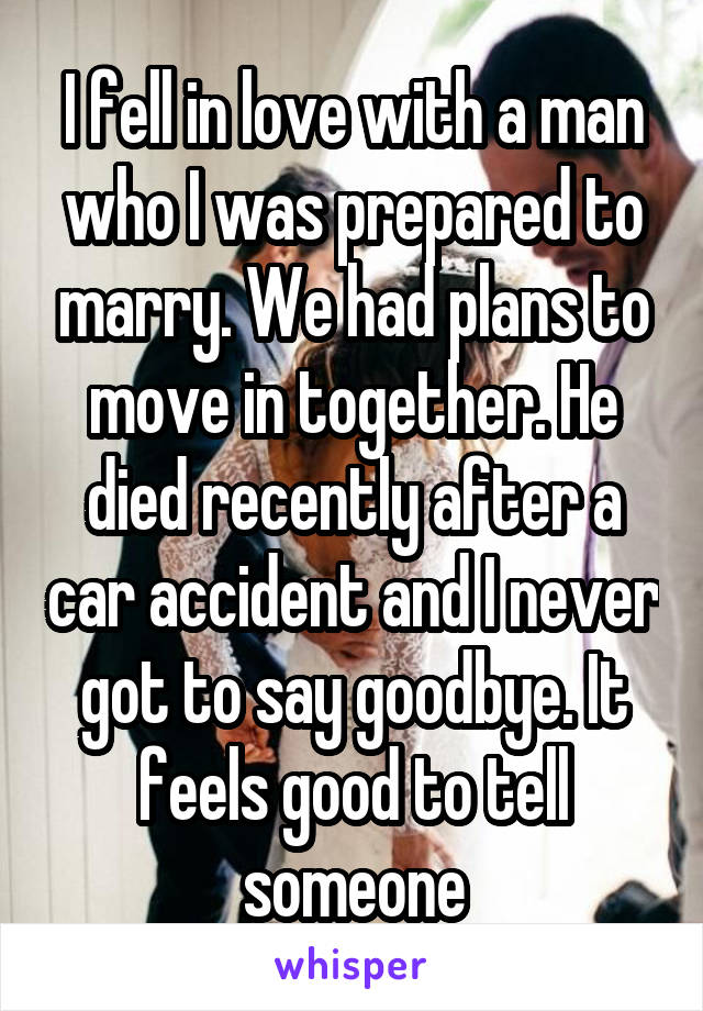 I fell in love with a man who I was prepared to marry. We had plans to move in together. He died recently after a car accident and I never got to say goodbye. It feels good to tell someone